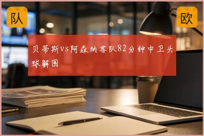 贝蒂斯vs阿森纳客队82分钟中卫头球解围